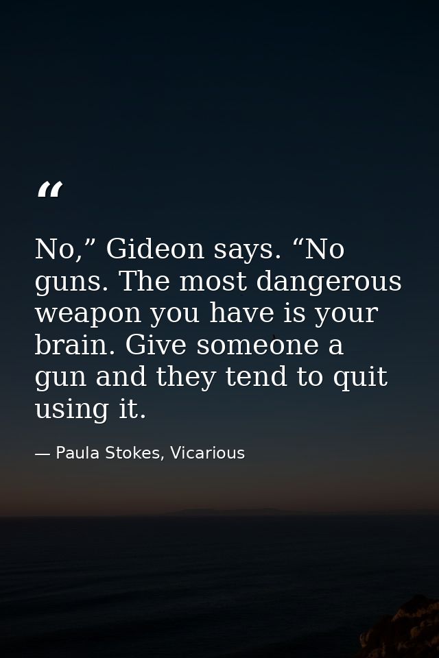 No,” Gideon says. “No guns. The most dangerous weapon you have is your brain. Give someone a gun and they tend to quit u — Paula Stokes, Vicarious