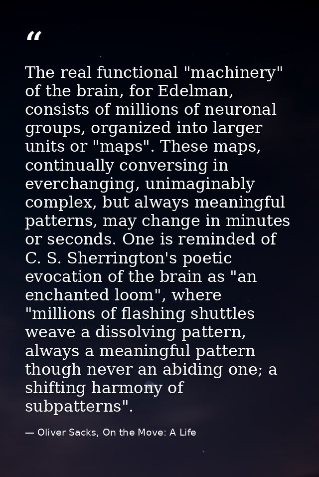 The real functional "machinery" of the brain, for Edelman, consists of millions of neuronal groups, organized into large — Oliver Sacks, On the Move: A Life