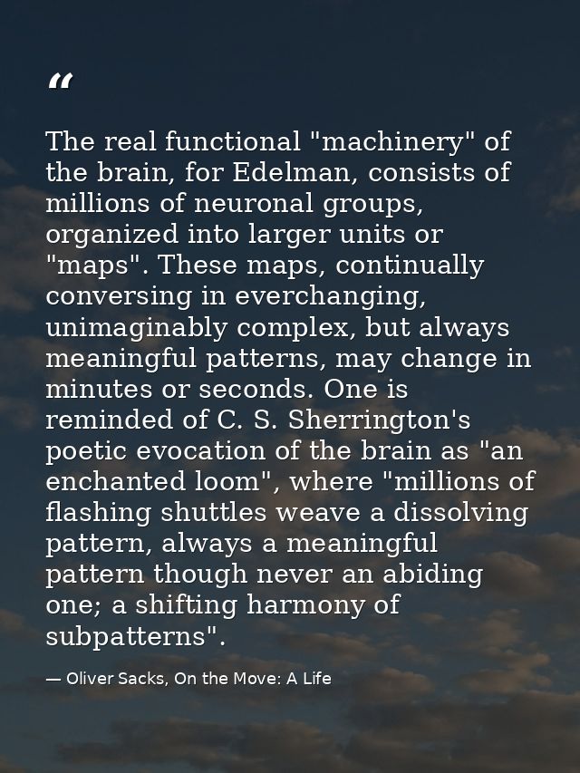 The real functional "machinery" of the brain, for Edelman, consists of millions of neuronal groups, organized into large — Oliver Sacks, On the Move: A Life