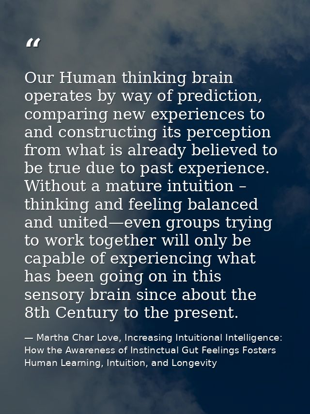 Our Human thinking brain operates by way of prediction, comparing new experiences to and constructing its perception fro — Martha Char Love, Increasing Intuitional Intelligence: How the Awareness of Instinctual Gut Feelings Fosters Human Learning, Intuition, and Longevity