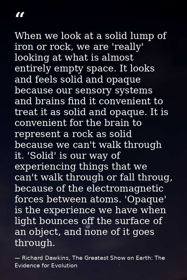 When we look at a solid lump of iron or rock, we are 'really' looking at what is almost entirely empty space. It looks a — Richard Dawkins, The Greatest Show on Earth: The Evidence for Evolution