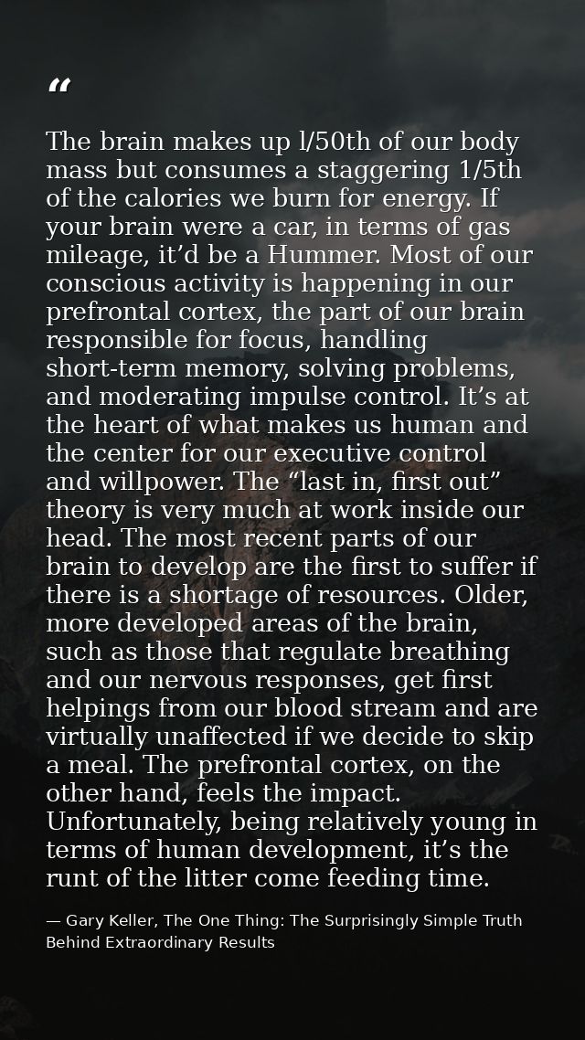 The brain makes up l/50th of our body mass but consumes a staggering 1/5th of the calories we burn for energy. If your b — Gary Keller, The One Thing: The Surprisingly Simple Truth Behind Extraordinary Results