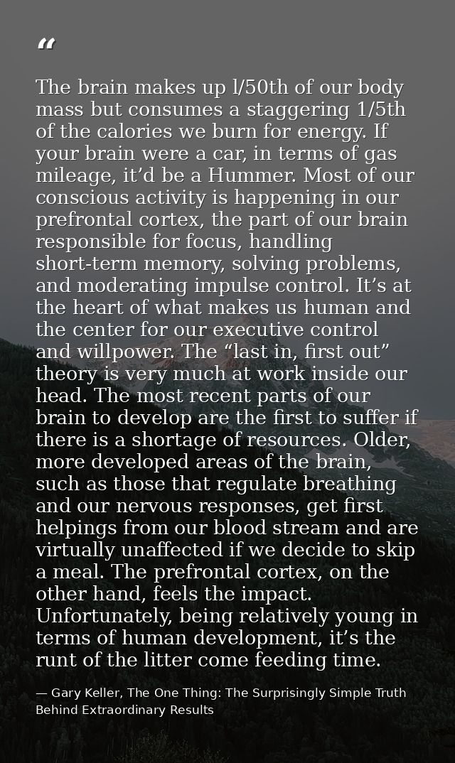 The brain makes up l/50th of our body mass but consumes a staggering 1/5th of the calories we burn for energy. If your b — Gary Keller, The One Thing: The Surprisingly Simple Truth Behind Extraordinary Results