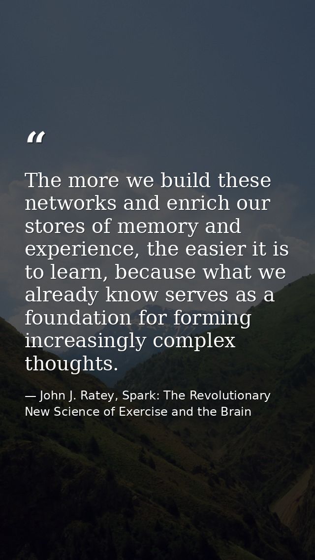 The more we build these networks and enrich our stores of memory and experience, the easier it is to learn, because what — John J. Ratey, Spark: The Revolutionary New Science of Exercise and the Brain