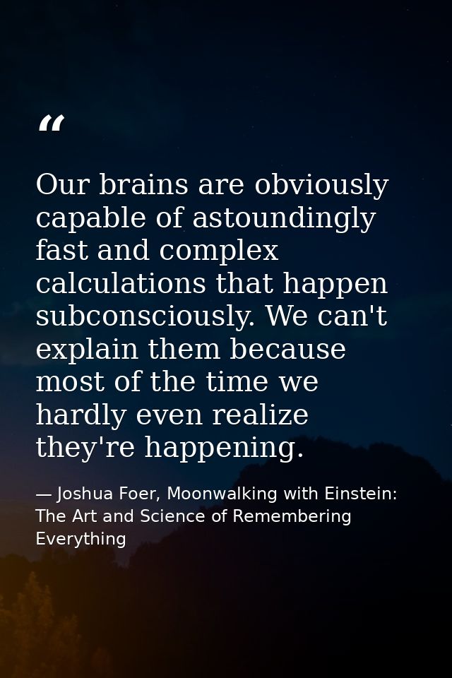 Our brains are obviously capable of astoundingly fast and complex calculations that happen subconsciously. We can't expl — Joshua Foer, Moonwalking with Einstein: The Art and Science of Remembering Everything