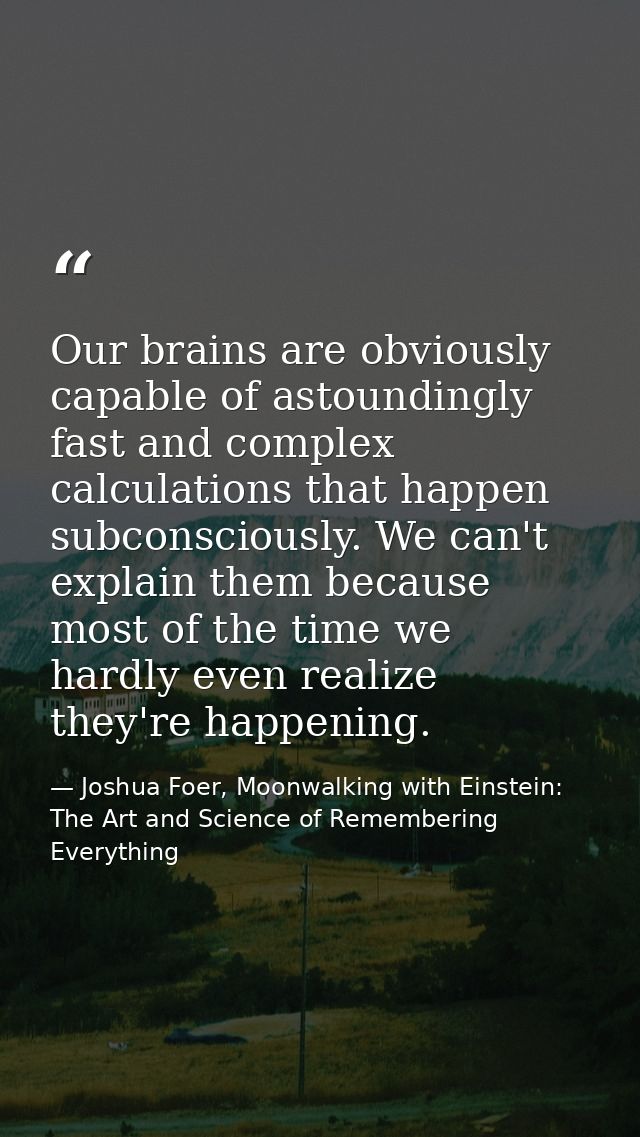 Our brains are obviously capable of astoundingly fast and complex calculations that happen subconsciously. We can't expl — Joshua Foer, Moonwalking with Einstein: The Art and Science of Remembering Everything