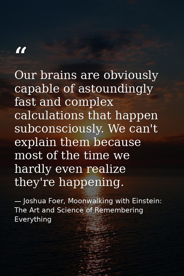 Our brains are obviously capable of astoundingly fast and complex calculations that happen subconsciously. We can't expl — Joshua Foer, Moonwalking with Einstein: The Art and Science of Remembering Everything