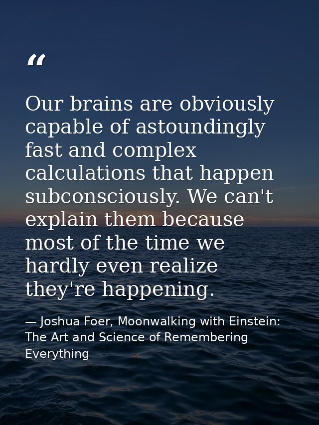 Our brains are obviously capable of astoundingly fast and complex calculations that happen subconsciously. We can't expl — Joshua Foer, Moonwalking with Einstein: The Art and Science of Remembering Everything