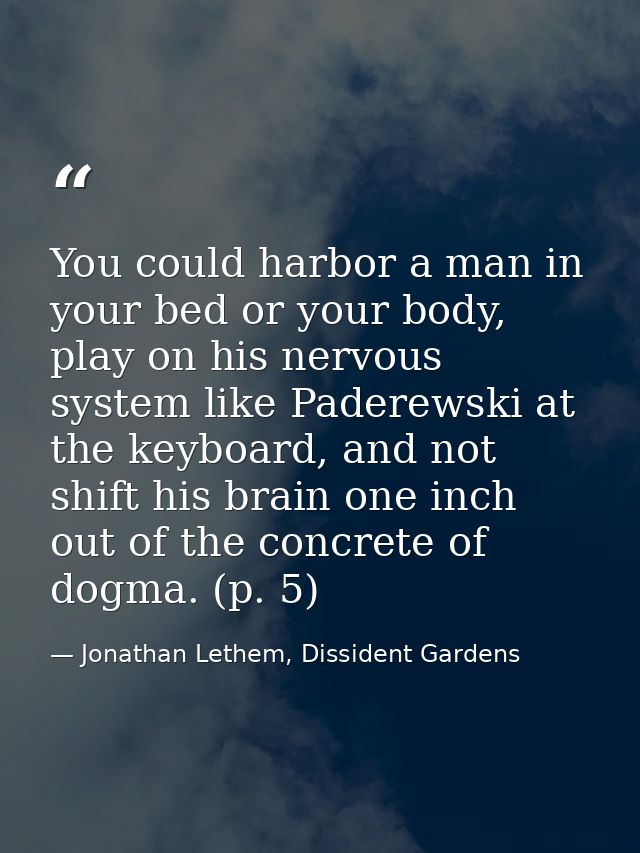 You could harbor a man in your bed or your body, play on his nervous system like Paderewski at the keyboard, and not shi — Jonathan Lethem, Dissident Gardens