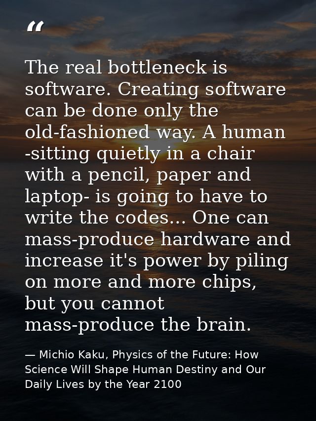 The real bottleneck is software. Creating software can be done only the old-fashioned way. A human -sitting quietly in a — Michio Kaku, Physics of the Future: How Science Will Shape Human Destiny and Our Daily Lives by the Year 2100