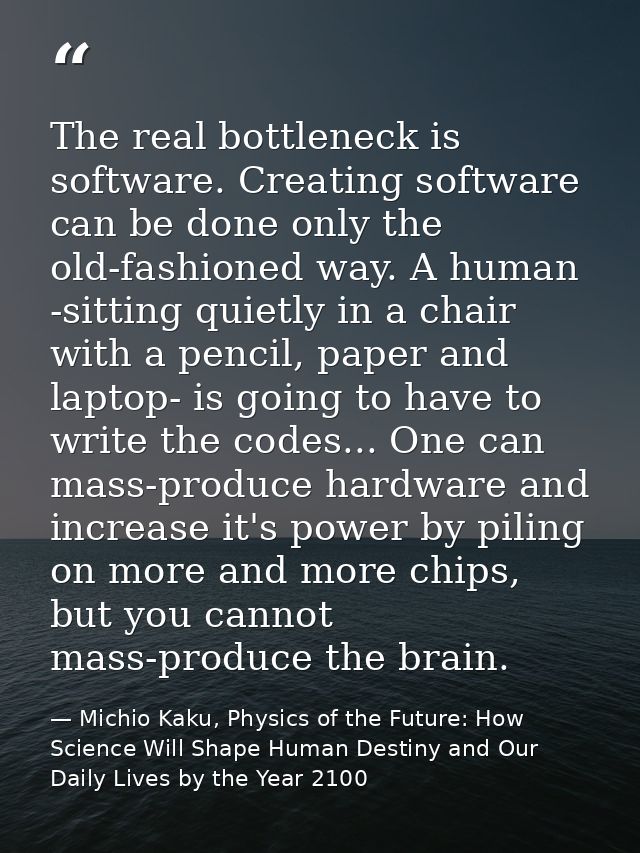 The real bottleneck is software. Creating software can be done only the old-fashioned way. A human -sitting quietly in a — Michio Kaku, Physics of the Future: How Science Will Shape Human Destiny and Our Daily Lives by the Year 2100