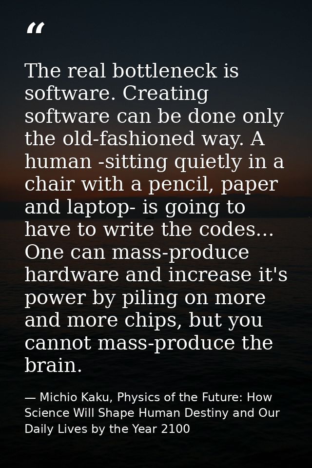 The real bottleneck is software. Creating software can be done only the old-fashioned way. A human -sitting quietly in a — Michio Kaku, Physics of the Future: How Science Will Shape Human Destiny and Our Daily Lives by the Year 2100