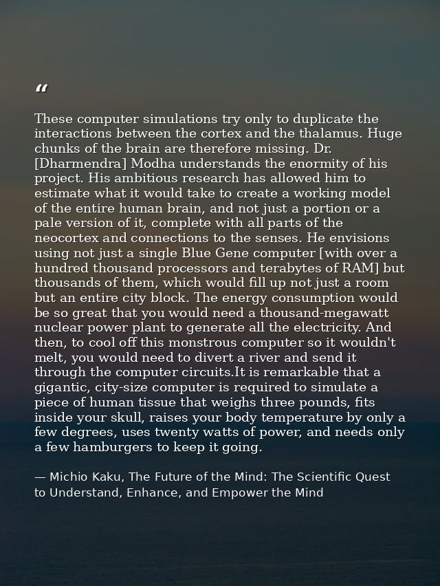 These computer simulations try only to duplicate the interactions between the cortex and the thalamus. Huge chunks of th — Michio Kaku, The Future of the Mind: The Scientific Quest to Understand, Enhance, and Empower the Mind