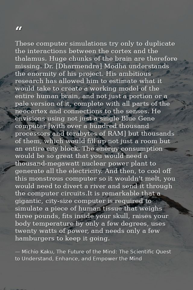 These computer simulations try only to duplicate the interactions between the cortex and the thalamus. Huge chunks of th — Michio Kaku, The Future of the Mind: The Scientific Quest to Understand, Enhance, and Empower the Mind