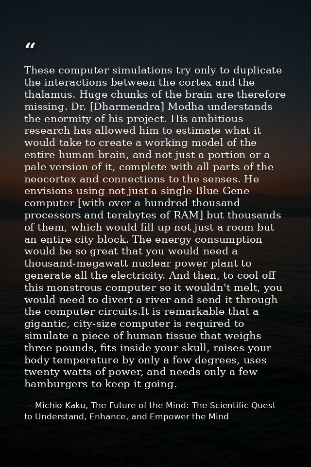 These computer simulations try only to duplicate the interactions between the cortex and the thalamus. Huge chunks of th — Michio Kaku, The Future of the Mind: The Scientific Quest to Understand, Enhance, and Empower the Mind