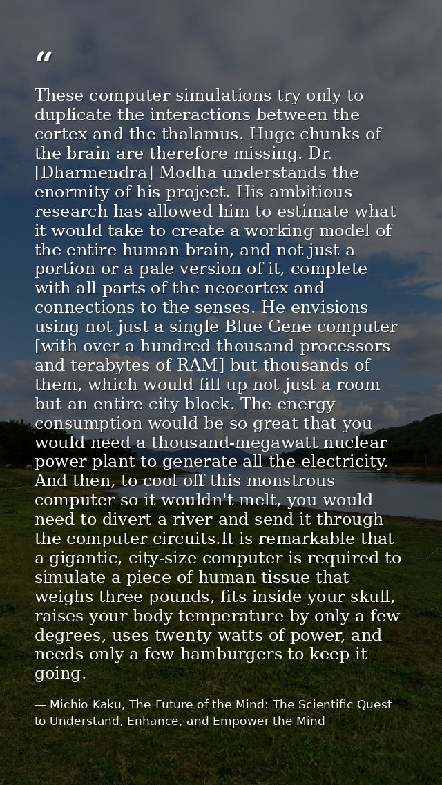 These computer simulations try only to duplicate the interactions between the cortex and the thalamus. Huge chunks of th — Michio Kaku, The Future of the Mind: The Scientific Quest to Understand, Enhance, and Empower the Mind