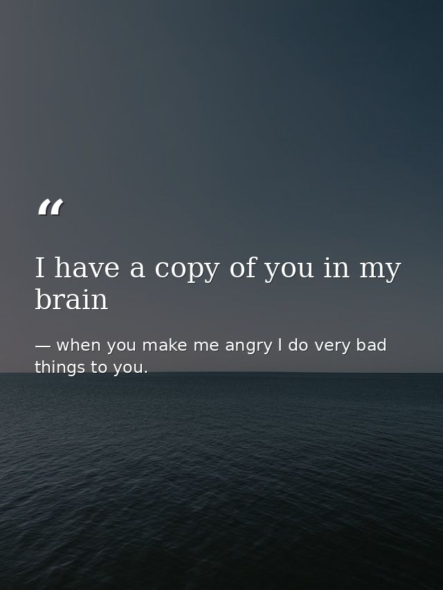 I have a copy of you in my brain — when you make me angry I do very bad things to you.