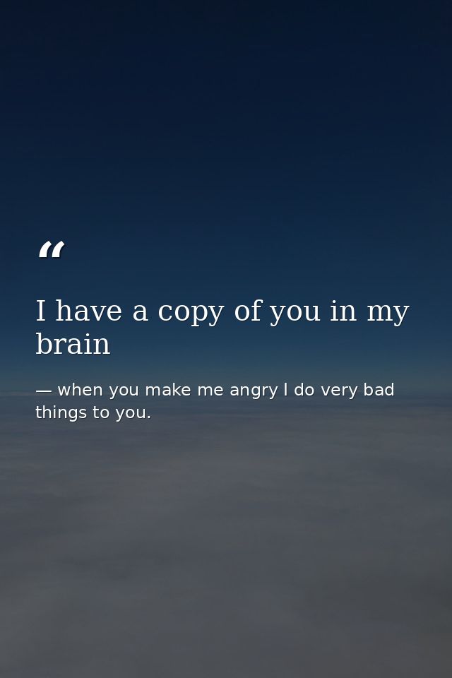 I have a copy of you in my brain — when you make me angry I do very bad things to you.