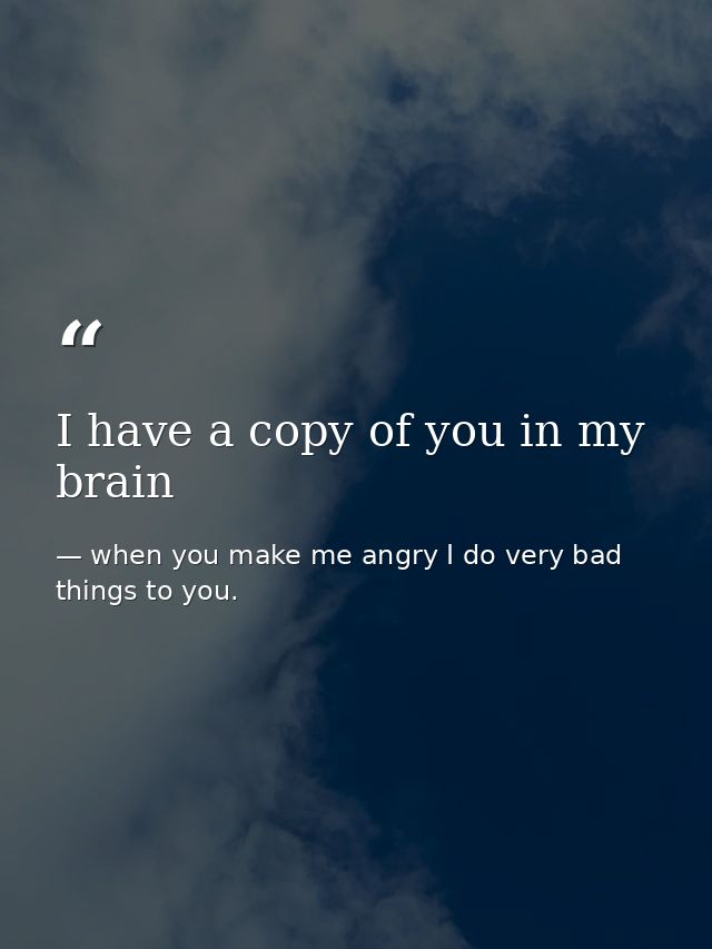 I have a copy of you in my brain — when you make me angry I do very bad things to you.