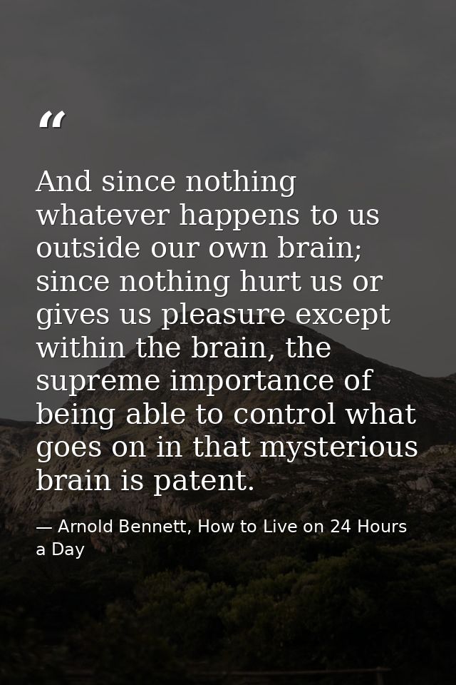 And since nothing whatever happens to us outside our own brain; since nothing hurt us or gives us pleasure except within — Arnold Bennett, How to Live on 24 Hours a Day
