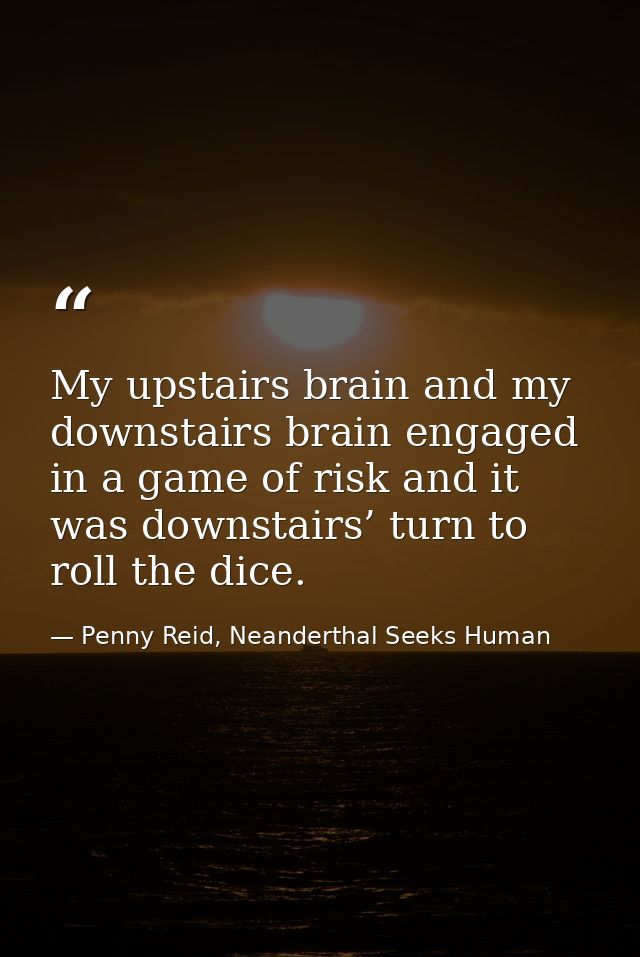 My upstairs brain and my downstairs brain engaged in a game of risk and it was downstairs’ turn to roll the dice. — Penny Reid, Neanderthal Seeks Human