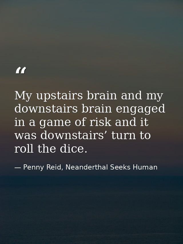 My upstairs brain and my downstairs brain engaged in a game of risk and it was downstairs’ turn to roll the dice. — Penny Reid, Neanderthal Seeks Human