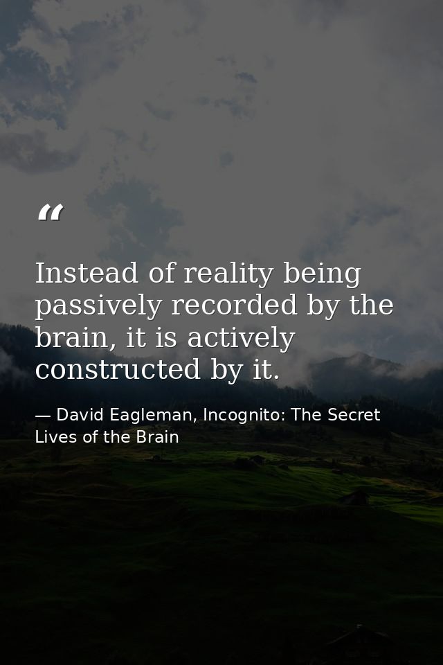 Instead of reality being passively recorded by the brain, it is actively constructed by it. — David Eagleman, Incognito: The Secret Lives of the Brain