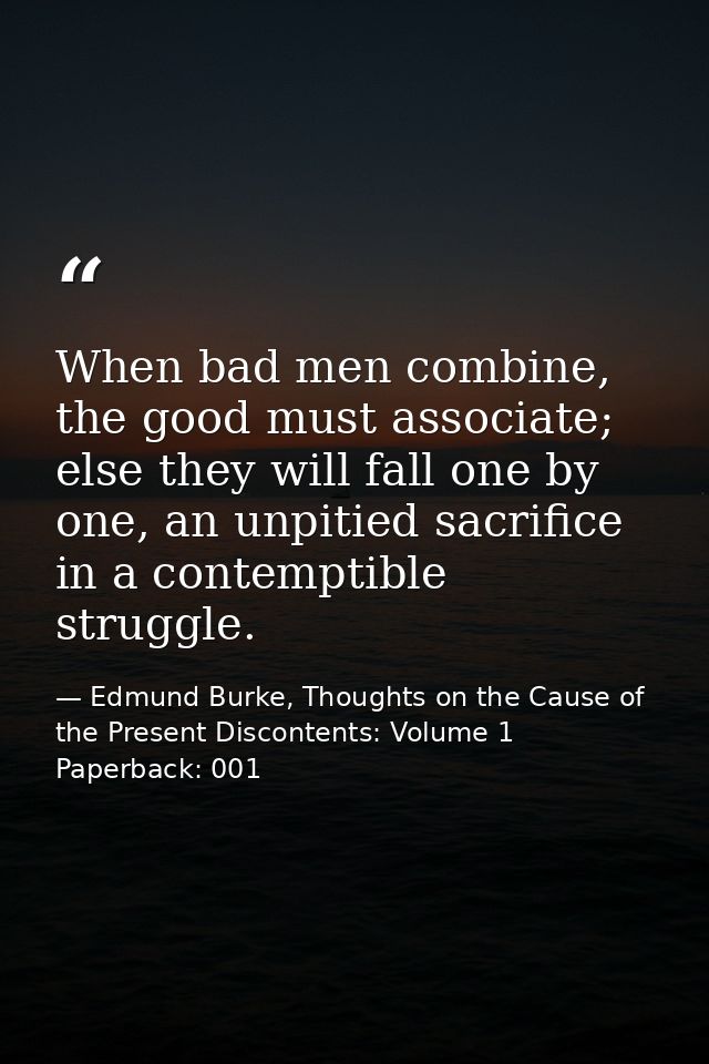 When bad men combine, the good must associate; else they will fall one by one, an unpitied sacrifice in a contemptible s — Edmund Burke, Thoughts on the Cause of the Present Discontents: Volume 1 Paperback: 001