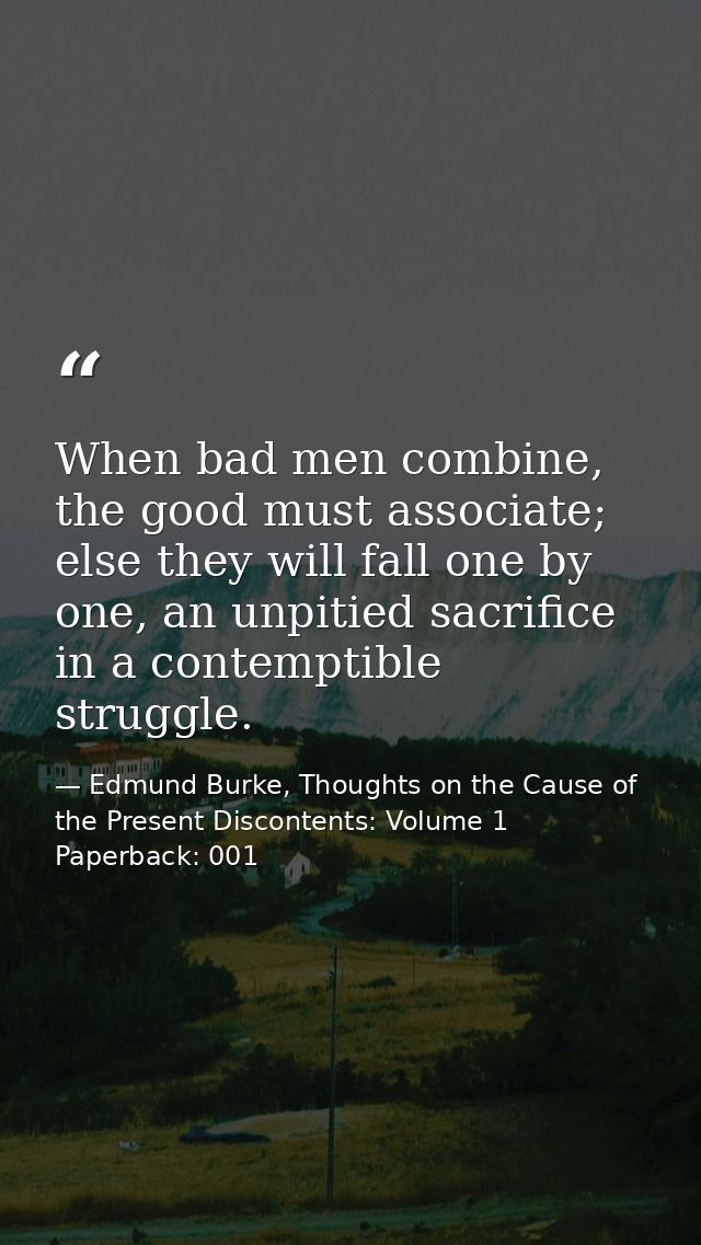 When bad men combine, the good must associate; else they will fall one by one, an unpitied sacrifice in a contemptible s — Edmund Burke, Thoughts on the Cause of the Present Discontents: Volume 1 Paperback: 001