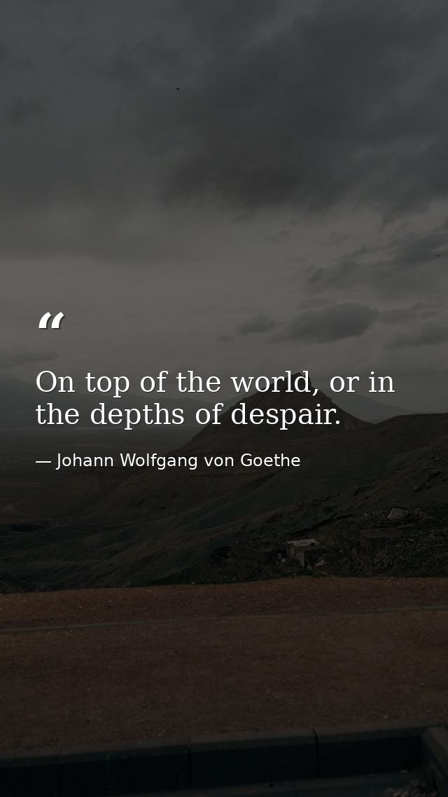 On top of the world, or in the depths of despair. — Johann Wolfgang von Goethe