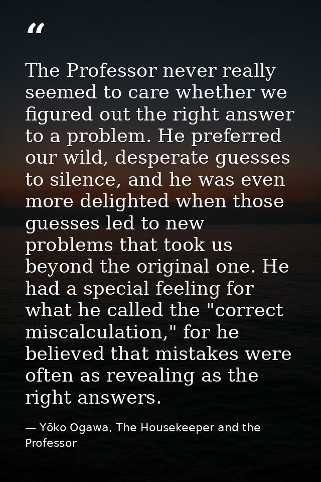The Professor never really seemed to care whether we figured out the right answer to a problem. He preferred our wild, d — Yōko Ogawa, The Housekeeper and the Professor