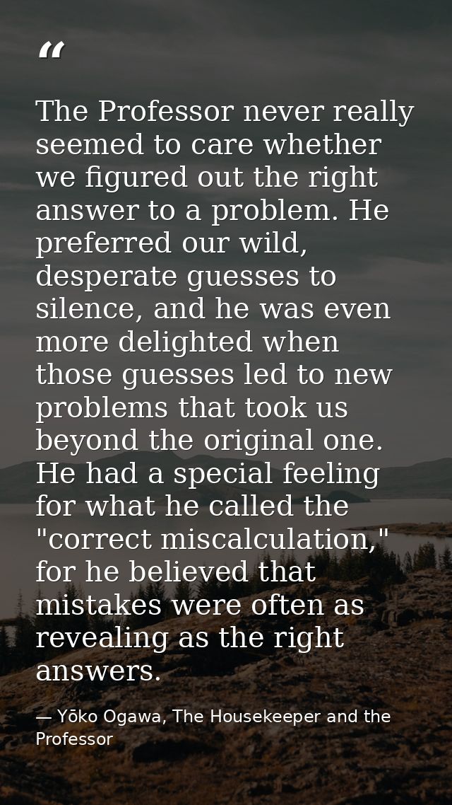 The Professor never really seemed to care whether we figured out the right answer to a problem. He preferred our wild, d — Yōko Ogawa, The Housekeeper and the Professor