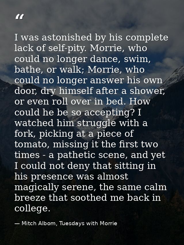 I was astonished by his complete lack of self-pity. Morrie, who could no longer dance, swim, bathe, or walk; Morrie, who — Mitch Albom, Tuesdays with Morrie