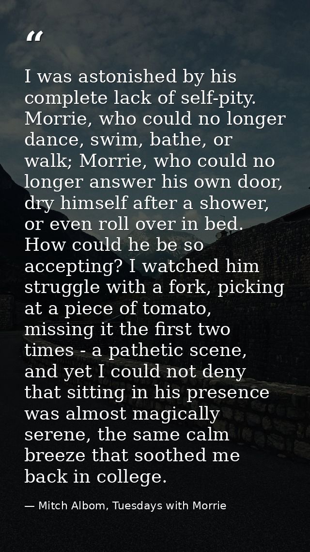 I was astonished by his complete lack of self-pity. Morrie, who could no longer dance, swim, bathe, or walk; Morrie, who — Mitch Albom, Tuesdays with Morrie