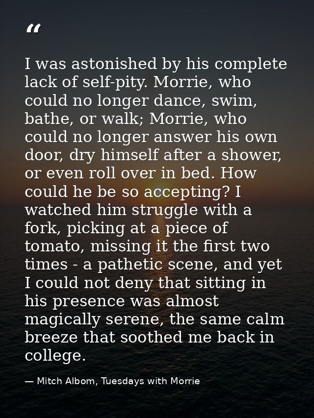 I was astonished by his complete lack of self-pity. Morrie, who could no longer dance, swim, bathe, or walk; Morrie, who — Mitch Albom, Tuesdays with Morrie