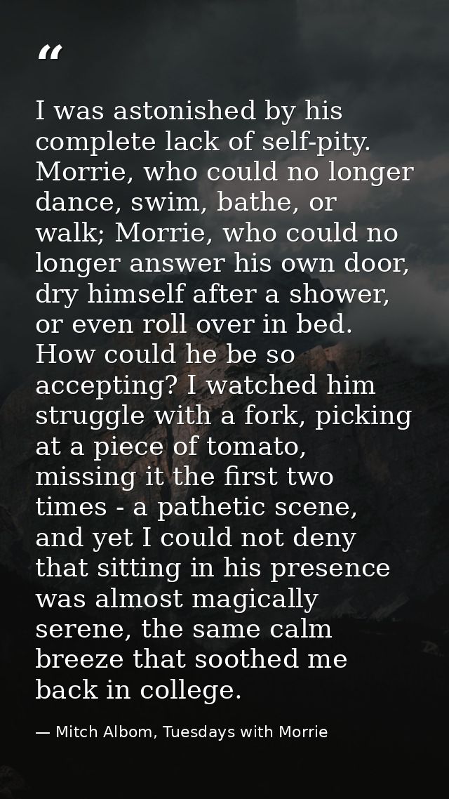 I was astonished by his complete lack of self-pity. Morrie, who could no longer dance, swim, bathe, or walk; Morrie, who — Mitch Albom, Tuesdays with Morrie