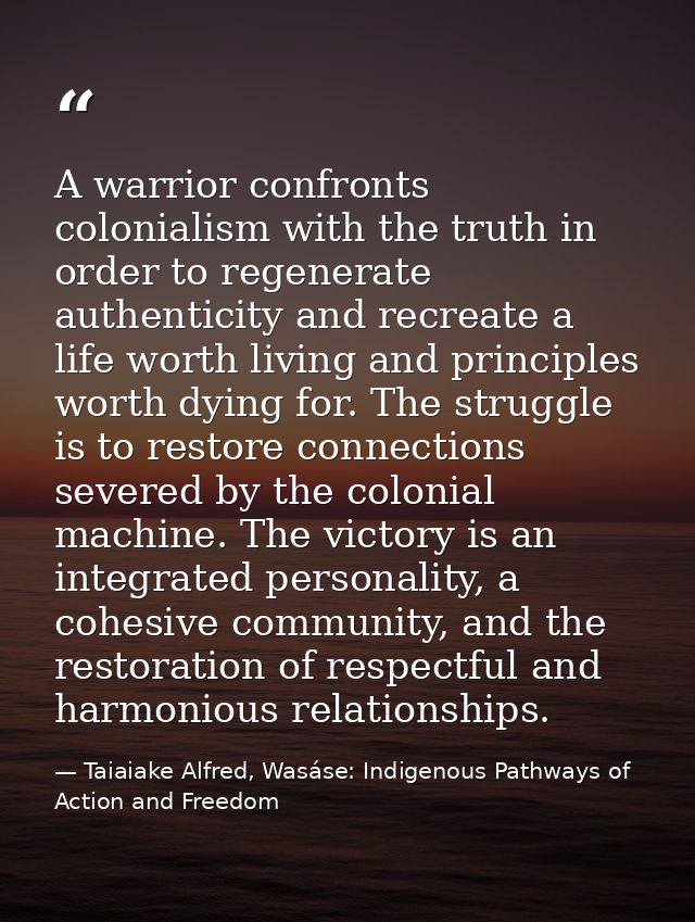A warrior confronts colonialism with the truth in order to regenerate authenticity and recreate a life worth living and  — Taiaiake Alfred, Wasáse: Indigenous Pathways of Action and Freedom