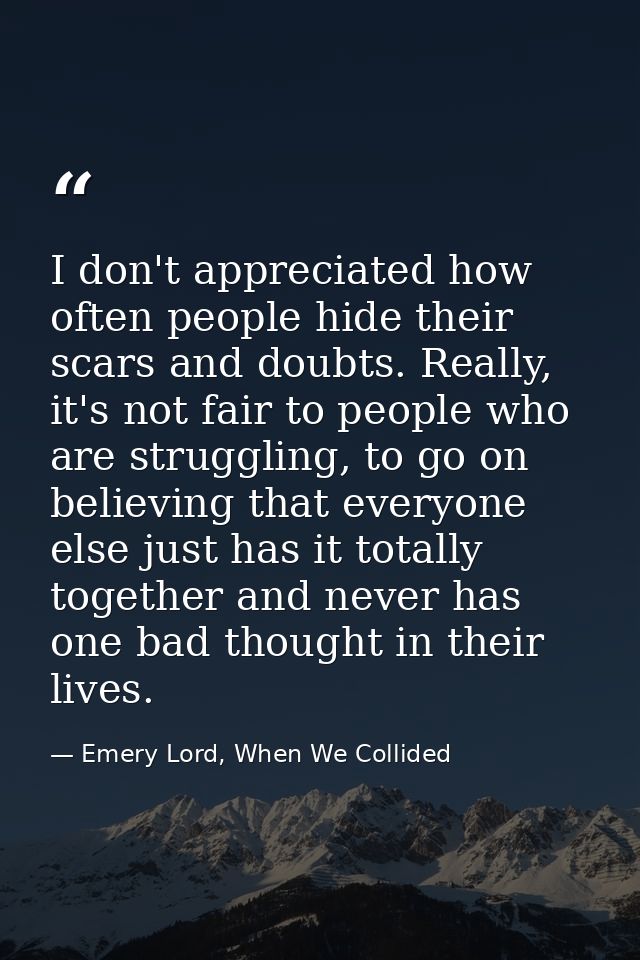 I don't appreciated how often people hide their scars and doubts. Really, it's not fair to people who are struggling, to — Emery Lord, When We Collided