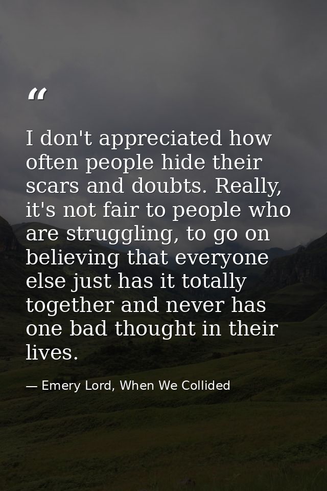 I don't appreciated how often people hide their scars and doubts. Really, it's not fair to people who are struggling, to — Emery Lord, When We Collided