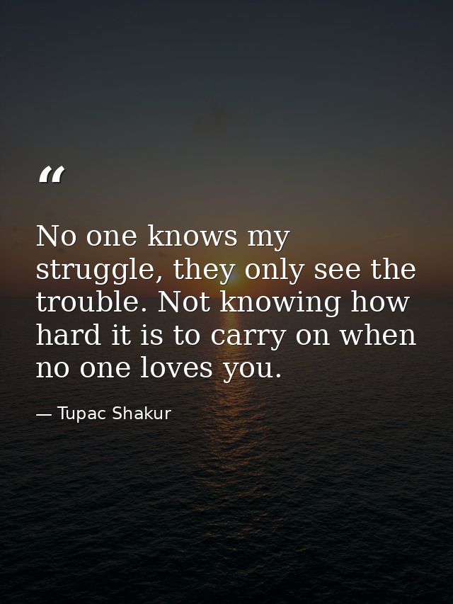 No one knows my struggle, they only see the trouble. Not knowing how hard it is to carry on when no one loves you. — Tupac Shakur
