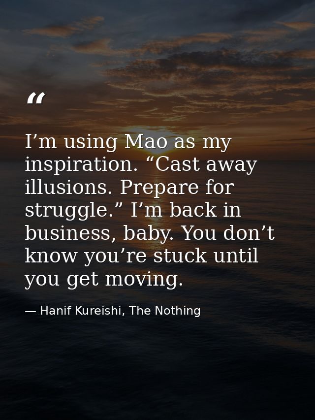 I’m using Mao as my inspiration. “Cast away illusions. Prepare for struggle.” I’m back in business, baby. You don’t know — Hanif Kureishi, The Nothing