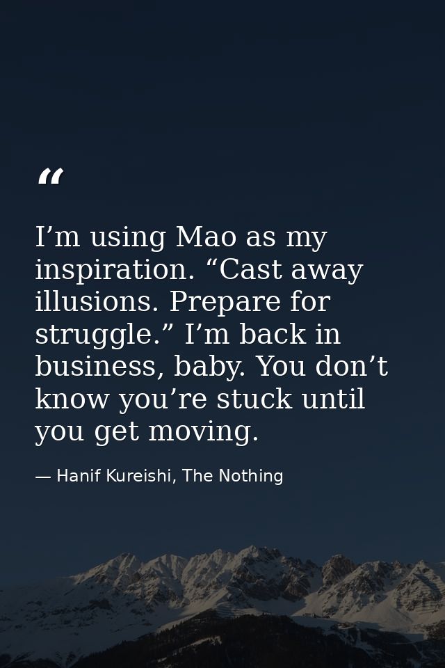 I’m using Mao as my inspiration. “Cast away illusions. Prepare for struggle.” I’m back in business, baby. You don’t know — Hanif Kureishi, The Nothing