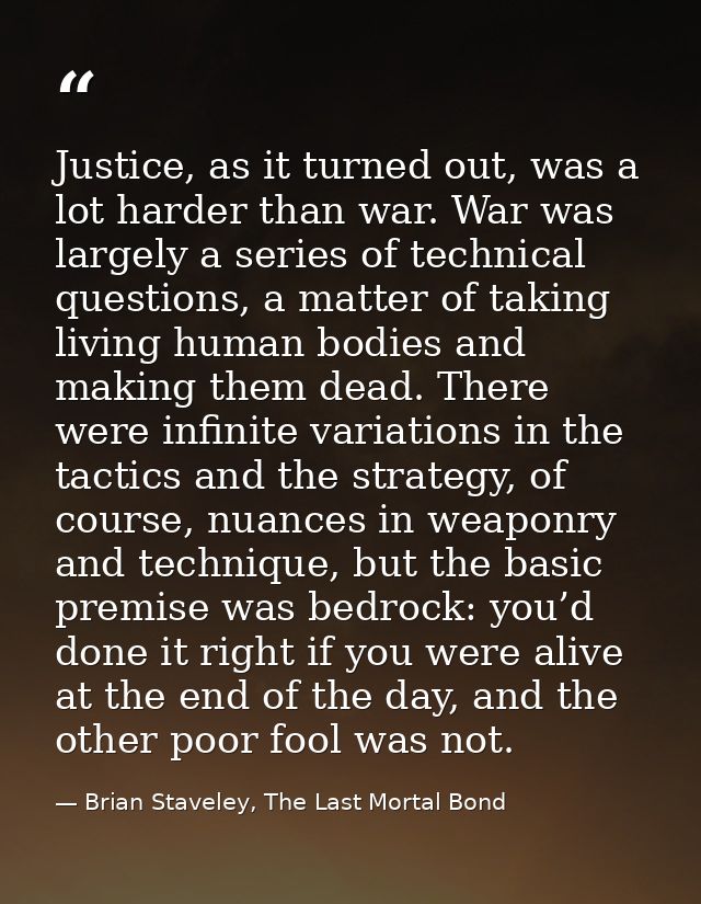 Justice, as it turned out, was a lot harder than war. War was largely a series of technical questions, a matter of takin — Brian Staveley, The Last Mortal Bond