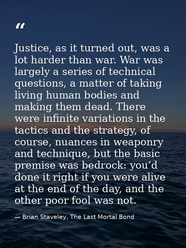 Justice, as it turned out, was a lot harder than war. War was largely a series of technical questions, a matter of takin — Brian Staveley, The Last Mortal Bond