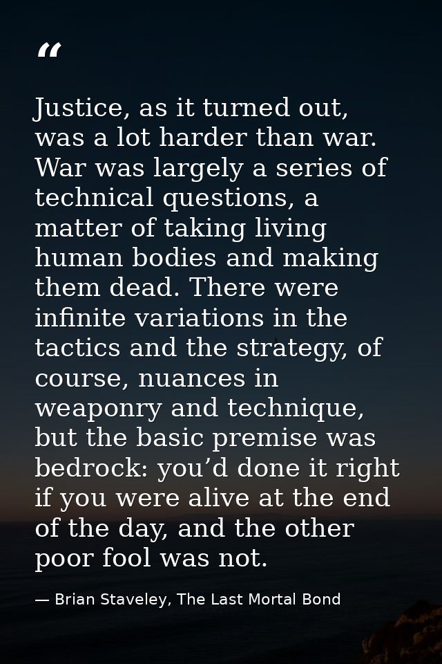 Justice, as it turned out, was a lot harder than war. War was largely a series of technical questions, a matter of takin — Brian Staveley, The Last Mortal Bond