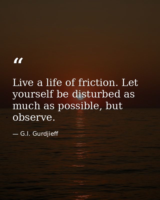 Live a life of friction. Let yourself be disturbed as much as possible, but observe. — G.I. Gurdjieff