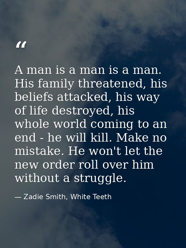 A man is a man is a man. His family threatened, his beliefs attacked, his way of life destroyed, his whole world coming  — Zadie Smith, White Teeth