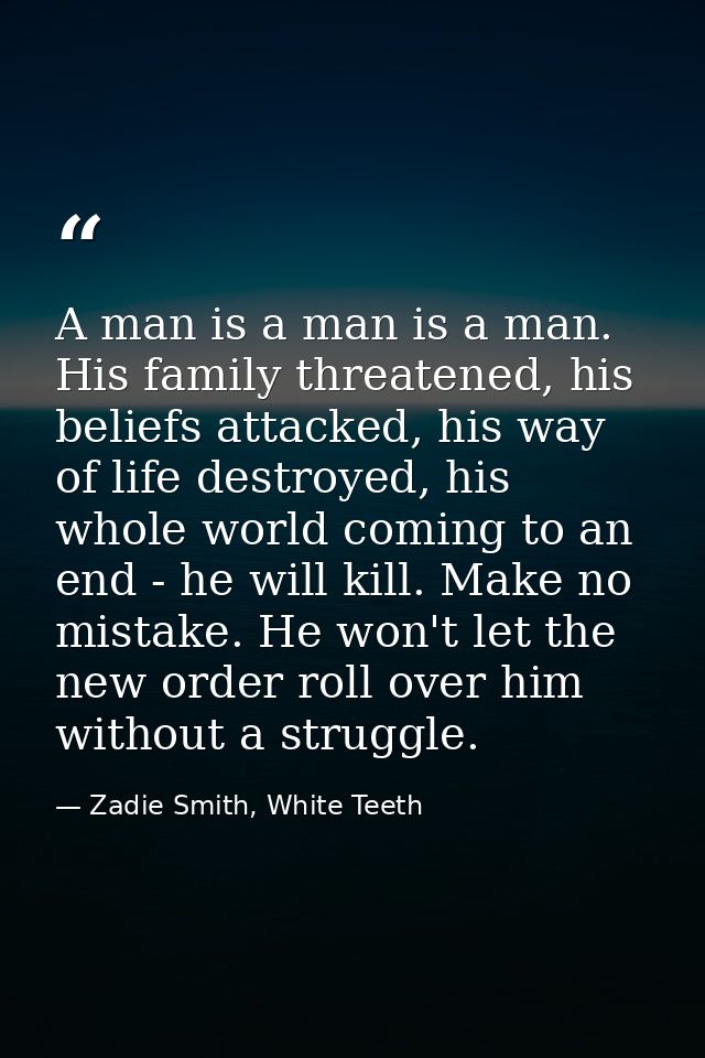 A man is a man is a man. His family threatened, his beliefs attacked, his way of life destroyed, his whole world coming  — Zadie Smith, White Teeth