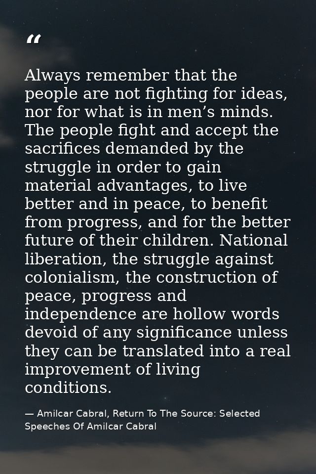 Always remember that the people are not fighting for ideas, nor for what is in men’s minds. The people fight and accept  — Amilcar Cabral, Return To The Source: Selected Speeches Of Amilcar Cabral
