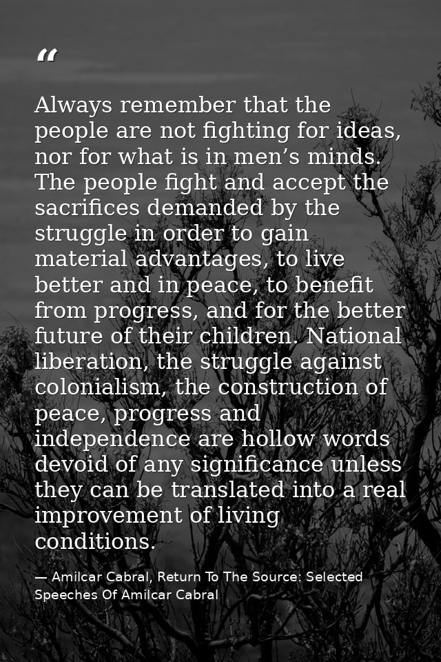 Always remember that the people are not fighting for ideas, nor for what is in men’s minds. The people fight and accept  — Amilcar Cabral, Return To The Source: Selected Speeches Of Amilcar Cabral